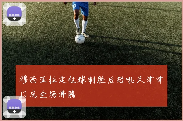 穆西亚拉定位球制胜后怒吼天津津门虎全场沸腾