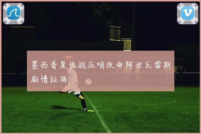 墨西哥复仇战压哨改命阿尔瓦雷斯剧情拉满