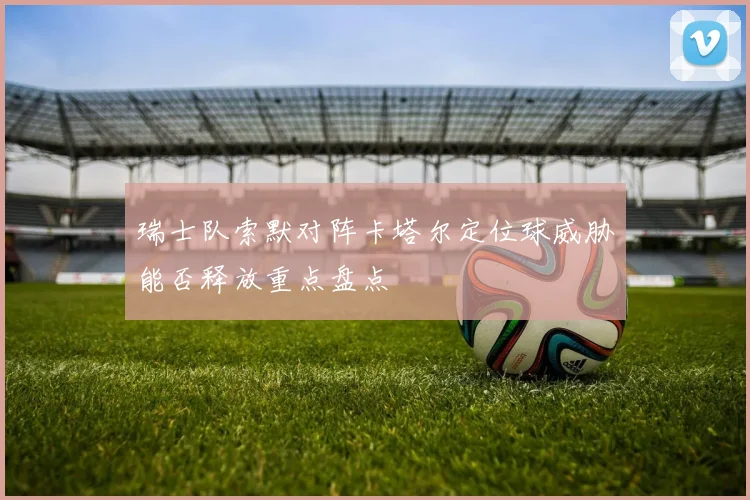 瑞士队索默对阵卡塔尔定位球威胁能否释放重点盘点