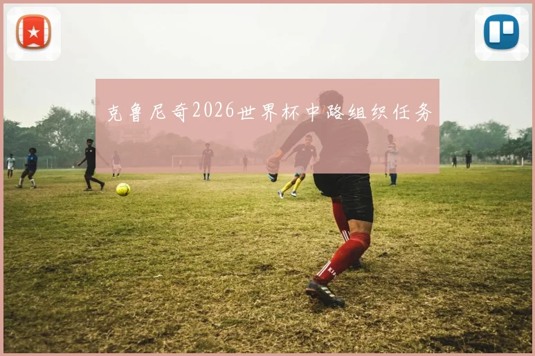 克鲁尼奇2026世界杯中路组织任务