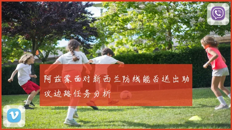 阿兹蒙面对新西兰防线能否送出助攻边路任务分析