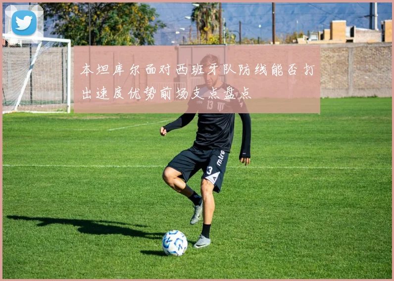 本坦库尔面对西班牙队防线能否打出速度优势前场支点盘点