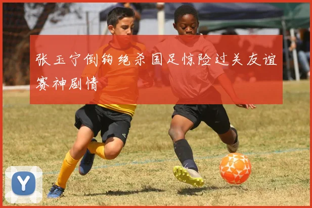 张玉宁倒钩绝杀国足惊险过关友谊赛神剧情