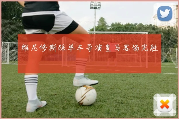 维尼修斯踩单车导演皇马客场完胜