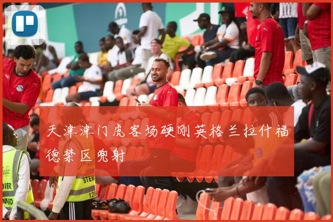 天津津门虎客场硬刚英格兰拉什福德禁区兜射