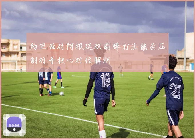约旦面对阿根廷双前锋打法能否压制对手核心对位解析