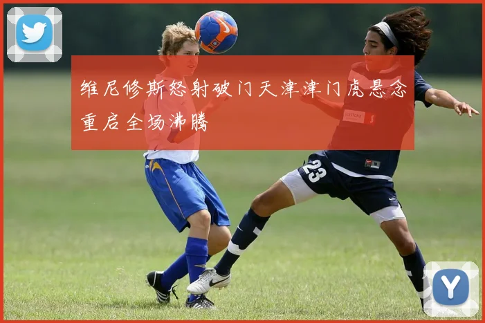 维尼修斯怒射破门天津津门虎悬念重启全场沸腾