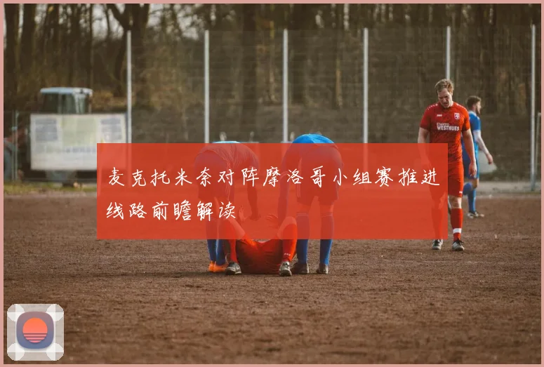 麦克托米奈对阵摩洛哥小组赛推进线路前瞻解读