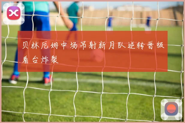 贝林厄姆中场吊射新月队逆转晋级看台炸裂
