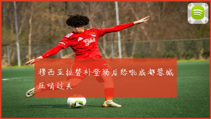穆西亚拉替补登场后怒吼成都蓉城压哨过关