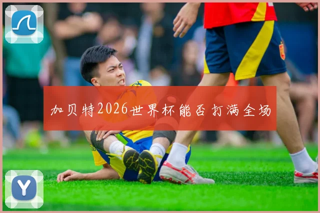 加贝特2026世界杯能否打满全场