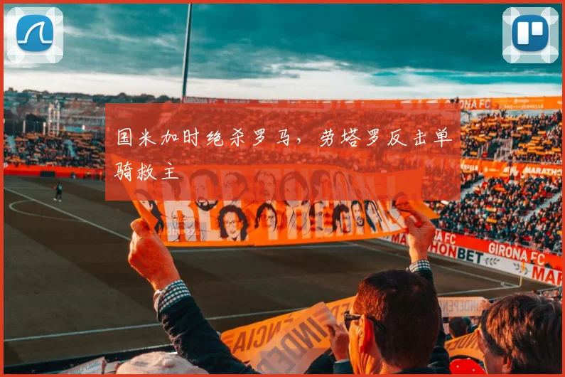 国米加时绝杀罗马,劳塔罗反击单骑救主