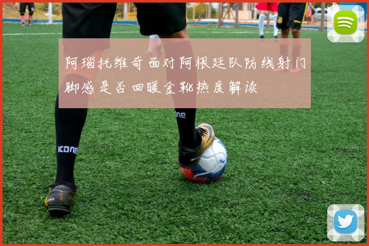 阿瑙托维奇面对阿根廷队防线射门脚感是否回暖金靴热度解读