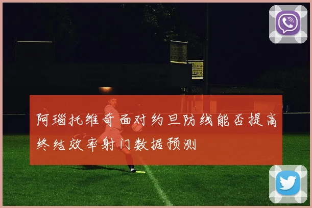 阿瑙托维奇面对约旦防线能否提高终结效率射门数据预测