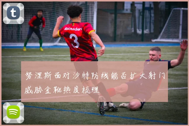 努涅斯面对沙特防线能否扩大射门威胁金靴热度梳理