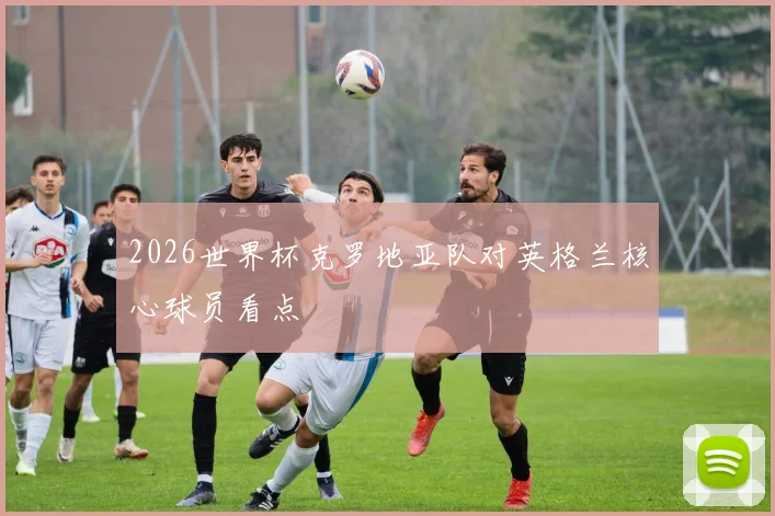 2026世界杯克罗地亚队对英格兰核心球员看点