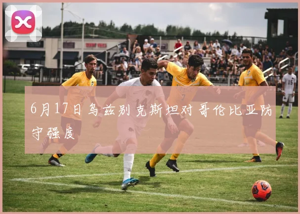 6月17日乌兹别克斯坦对哥伦比亚防守强度