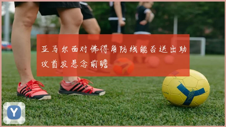 亚马尔面对佛得角防线能否送出助攻首发悬念前瞻