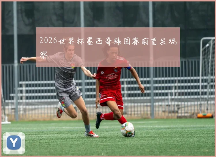 2026世界杯墨西哥韩国赛前首发观察