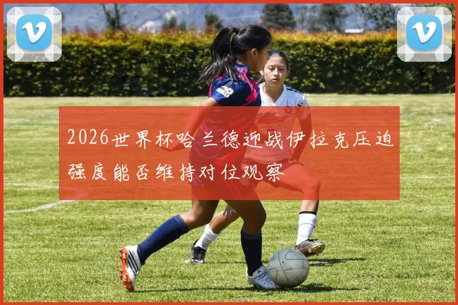2026世界杯哈兰德迎战伊拉克压迫强度能否维持对位观察