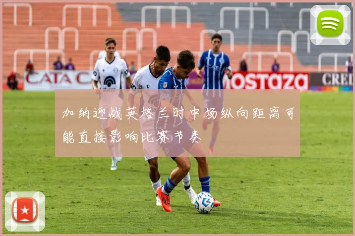 加纳迎战英格兰时中场纵向距离可能直接影响比赛节奏