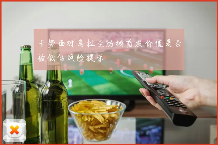 卡努面对乌拉圭防线首发价值是否被低估风险提示