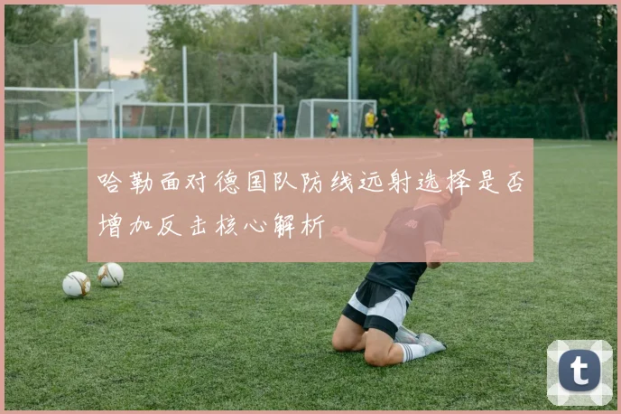 哈勒面对德国队防线远射选择是否增加反击核心解析