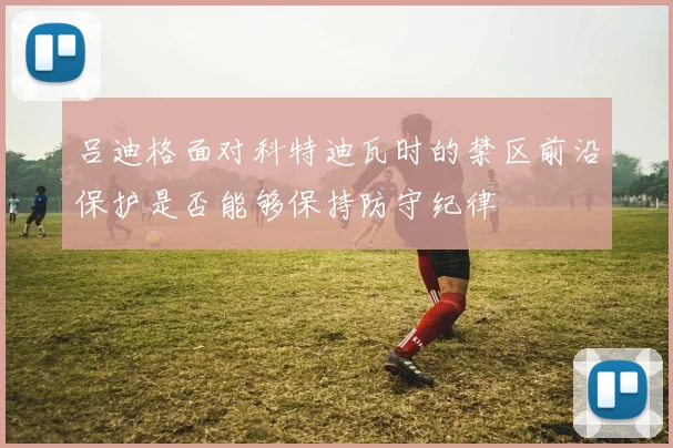 吕迪格面对科特迪瓦时的禁区前沿保护是否能够保持防守纪律