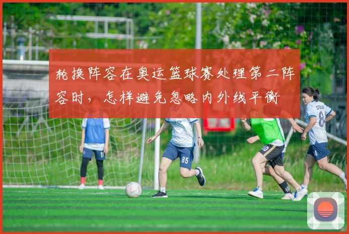 轮换阵容在奥运篮球赛处理第二阵容时，怎样避免忽略内外线平衡