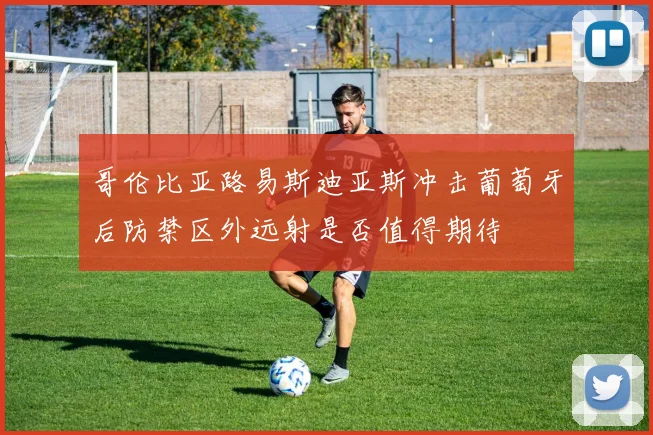 哥伦比亚路易斯迪亚斯冲击葡萄牙后防禁区外远射是否值得期待