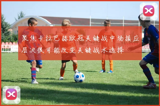 聚焦卡拉巴赫欧冠关键战中场接应层次很可能改变关键战术选择
