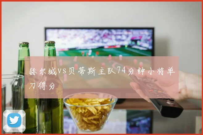 赫尔城vs贝蒂斯主队74分钟小将单刀得分