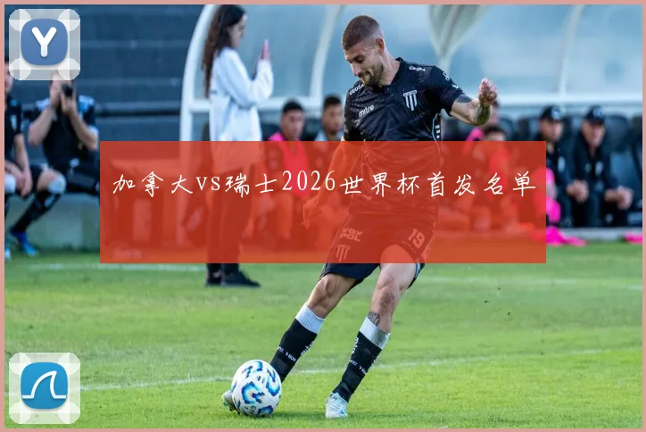 加拿大vs瑞士2026世界杯首发名单
