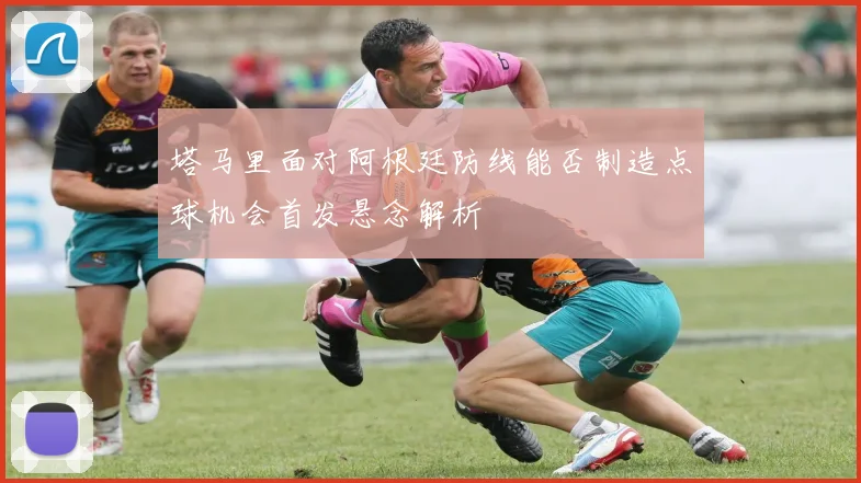 塔马里面对阿根廷防线能否制造点球机会首发悬念解析