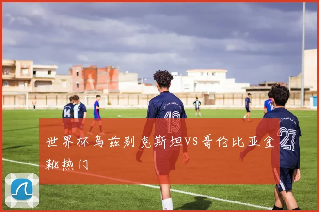 世界杯乌兹别克斯坦vs哥伦比亚金靴热门