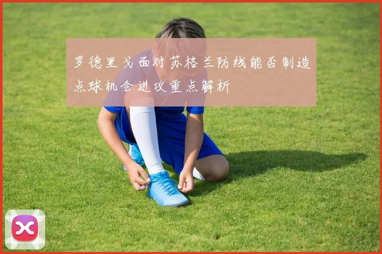 罗德里戈面对苏格兰防线能否制造点球机会进攻重点解析