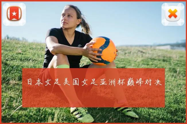 日本女足美国女足亚洲杯巅峰对决