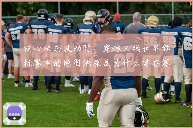核心状态波动时，穿越火线世界锦标赛中的地图池深度为什么常在赛后才被重新认识