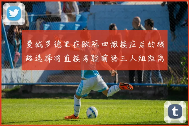 曼城罗德里在欧冠回撤接应后的线路选择将直接考验前场三人组距离