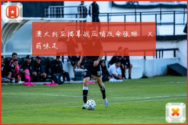 澳大利亚揭幕战压哨改命张琳芃火药味足