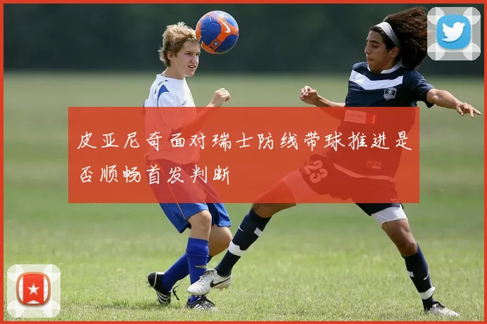 皮亚尼奇面对瑞士防线带球推进是否顺畅首发判断