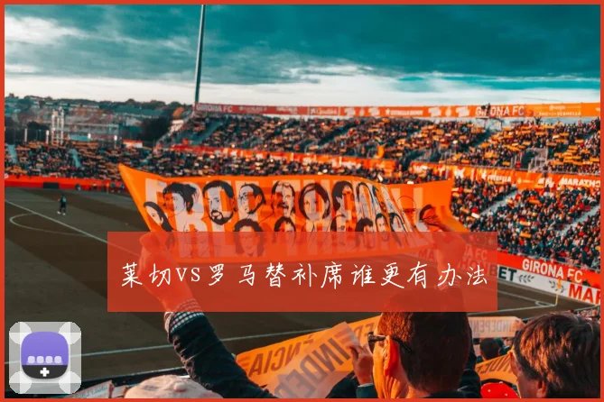 莱切vs罗马替补席谁更有办法