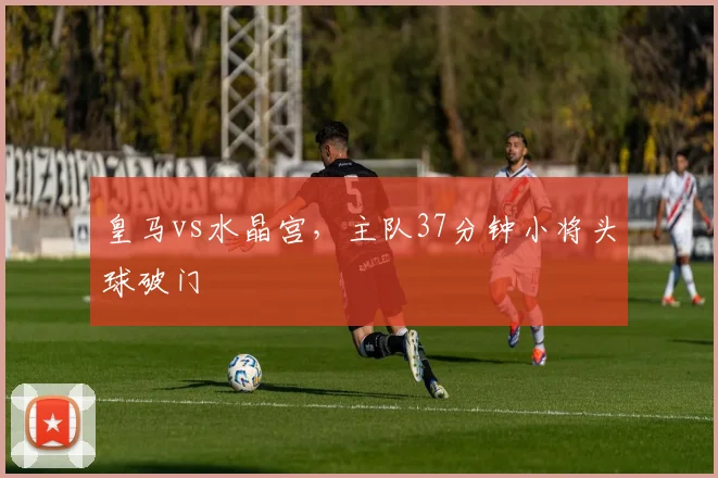 皇马vs水晶宫，主队37分钟小将头球破门