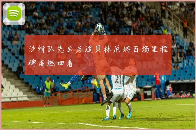 沙特队先丢后追贝林厄姆百场里程碑高燃回看