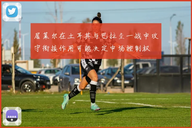 居莱尔在土耳其与巴拉圭一战中攻守衔接作用可能决定中场控制权