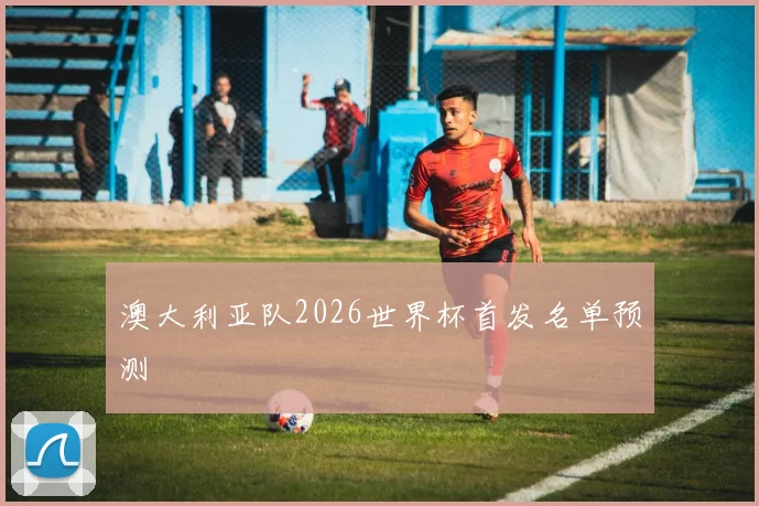 澳大利亚队2026世界杯首发名单预测