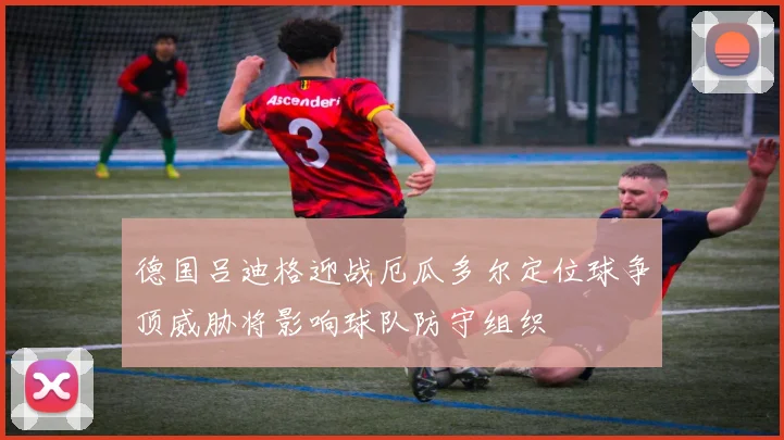 德国吕迪格迎战厄瓜多尔定位球争顶威胁将影响球队防守组织