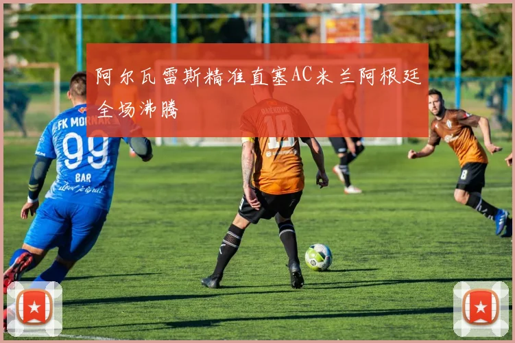 阿尔瓦雷斯精准直塞AC米兰阿根廷全场沸腾